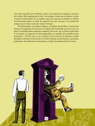 22
tuvo más remedio que recibirla y jalar un centímetro la palanca, torcien-
do la boca. Sólo regresaron el olor y las pulgas. Junto con el chasco, el niño
se ganó el mal humor de su madre, pues por más que se bañara y tallara
con bastante jabón, no dejó de seguirlo un olor a perro y un comité de
pulgas que lo hacía rascarse todo el tiempo.
Decepcionado, el profesor Sigma, científico honorable, se presentó
frente al comprador. Su invento no había sido destinado para ese uso, ex-
plicó. Lo perdido debía regresar completo. De no ser así, se haría mala fama
a la ciencia, la máquina se descompondría, su nombre de científico sería
pisoteado… En fin, que si no se daba el uso correcto al aparato, estaba
decidido a devolver la inversión. El señor Gastón acordó buscar a personas
pudientes, de preferencia extranjeros, y bajar la palanca hasta el tope.
AB-Lecturas-5 NO BERMAN p001-208.indd 22 27/03/12 13:26
 