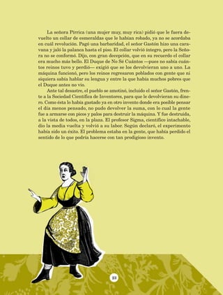 23
La señora Pírrica (una mujer muy, muy rica) pidió que le fuera de-
vuelto un collar de esmeraldas que le habían robado, ya no se acordaba
en cuál revolución. Pagó una barbaridad, el señor Gastón hizo una cara-
vana y jaló la palanca hasta el piso. El collar volvió íntegro, pero la Seño-
ra no se conformó. Dijo, con gran decepción, que en su recuerdo el collar
era mucho más bello. El Duque de No Sé Cuántos —pues no sabía cuán-
tos reinos tuvo y perdió— exigió que se los devolvieran uno a uno. La
máquina funcionó, pero los reinos regresaron poblados con gente que ni
siquiera sabía hablar su lengua y entre la que había muchos pobres que
el Duque antes no vio.
Ante tal desastre, el pueblo se amotinó, incluido el señor Gastón, fren-
te a la Sociedad Científica de Inventores, para que le devolvieran su dine-
ro. Como ésta lo había gastado ya en otro invento donde era posible pensar
el día menos pensado, no pudo devolver la suma, con lo cual la gente
fue a armarse con picos y palos para destruir la máquina. Y fue destruida,
a la vista de todos, en la plaza. El profesor Sigma, científico intachable,
dio la media vuelta y volvió a su labor. Según declaró, el experimento
había sido un éxito. El problema estaba en la gente, que había perdido el
sentido de lo que podría hacerse con tan prodigioso invento.
AB-Lecturas-5 NO BERMAN p001-208.indd 23 27/03/12 13:26
 