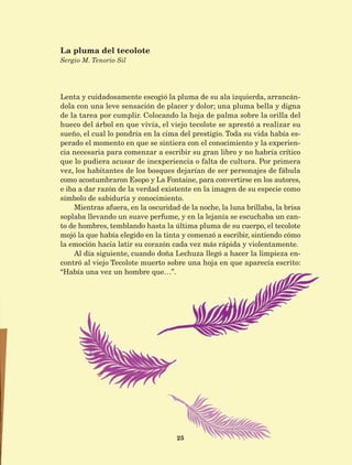 25
Lenta y cuidadosamente escogió la pluma de su ala izquierda, arrancán-
dola con una leve sensación de placer y dolor; una pluma bella y digna
de la tarea por cumplir. Colocando la hoja de palma sobre la orilla del
hueco del árbol en que vivía, el viejo tecolote se aprestó a realizar su
sueño, el cual lo pondría en la cima del prestigio. Toda su vida había es-
perado el momento en que se sintiera con el conocimiento y la experien-
cia necesaria para comenzar a escribir su gran libro y no habría crítico
que lo pudiera acusar de inexperiencia o falta de cultura. Por primera
vez, los habitantes de los bosques dejarían de ser personajes de fábula
como acostumbraron Esopo y La Fontaine, para convertirse en los autores,
e iba a dar razón de la verdad existente en la imagen de su especie como
símbolo de sabiduría y conocimiento.
Mientras afuera, en la oscuridad de la noche, la luna brillaba, la brisa
soplaba llevando un suave perfume, y en la lejanía se escuchaba un can-
to de hombres, temblando hasta la última pluma de su cuerpo, el tecolote
mojó la que había elegido en la tinta y comenzó a escribir, sintiendo cómo
la emoción hacia latir su corazón cada vez más rápida y violentamente.
Al día siguiente, cuando doña Lechuza llegó a hacer la limpieza en-
contró al viejo Tecolote muerto sobre una hoja en que aparecía escrito:
“Había una vez un hombre que…”.
La pluma del tecolote
Sergio M. Tenorio Sil
AB-Lecturas-5 NO BERMAN p001-208.indd 25 27/03/12 13:26
 
