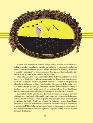 28
Fue en esos momentos, cuando Felipe Muñoz moldeó sus sueños bra-
zada a brazada y patada con patada, para abrirse el paso dentro del agua,
en una dura contienda que debatía contra los soviéticos Pankin y Kosinsky,
el alemán Henninger y el estadounidense Job, quienes disputaban los pri-
meros sitios al cabo de los 100 metros iniciales.
Más adelante, las cosas cambiaron. Una de las cualidades del Tibio
aparte de la disciplina era la perseverancia, por lo que después de avan-
zar a los 175 metros en la pelea, arremetió con tal vehemencia que cruzó
a la cabeza del grupo la línea imaginaria a diez metros de la meta y con
casi medio cuerpo de ventaja, entonces, sacó su último esfuerzo desde el
fondo de su corazón, hasta hacer el toque final al borde de la alberca
donde ya se encontraban los jueces listos para atestiguar la llegada.
La verdad estaba ante los ojos de miles de espectadores, que miraban
jubilosos y exaltados el tablero electrónico con los resultados de la prue-
ba final de 200 metros de nado de pecho. México figuraba en primer lugar,
seguido de la Unión Soviética y luego de Estados Unidos. La alberca
olímpica se llenó del estruendoso vitoreo de los mexicanos que aclamaban
la victoria del “Tibio”. Lo cargaron en hombros mientras se escuchaba el
aplauso ensordecedor, lanzaban porras, algunos más gritaban y otros
lloraban de alegría.
AB-Lecturas-5 NO BERMAN p001-208.indd 28 27/03/12 13:27
 