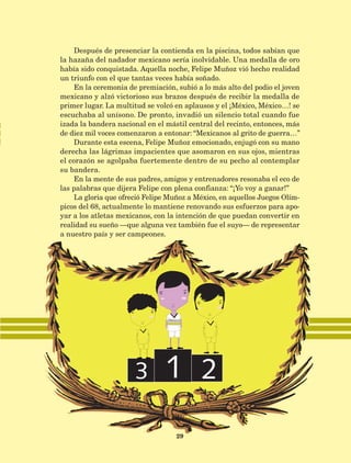 México
29
Después de presenciar la contienda en la piscina, todos sabían que
la hazaña del nadador mexicano sería inolvidable. Una medalla de oro
había sido conquistada. Aquella noche, Felipe Muñoz vió hecho realidad
un triunfo con el que tantas veces había soñado.
En la ceremonia de premiación, subió a lo más alto del podio el joven
mexicano y alzó victorioso sus brazos después de recibir la medalla de
primer lugar. La multitud se volcó en aplausos y el ¡México, México…! se
escuchaba al unísono. De pronto, invadió un silencio total cuando fue
izada la bandera nacional en el mástil central del recinto, entonces, más
de diez mil voces comenzaron a entonar: “Mexicanos al grito de guerra…”
Durante esta escena, Felipe Muñoz emocionado, enjugó con su mano
derecha las lágrimas impacientes que asomaron en sus ojos, mientras
el corazón se agolpaba fuertemente dentro de su pecho al contemplar
su bandera.
En la mente de sus padres, amigos y entrenadores resonaba el eco de
las palabras que dijera Felipe con plena confianza: “¡Yo voy a ganar!”
La gloria que ofreció Felipe Muñoz a México, en aquellos Juegos Olím-
picos del 68, actualmente lo mantiene renovando sus esfuerzos para apo-
yar a los atletas mexicanos, con la intención de que puedan convertir en
realidad su sueño —que alguna vez también fue el suyo— de representar
a nuestro país y ser campeones.
AB-Lecturas-5 NO BERMAN p001-208.indd 29 27/03/12 13:27
 