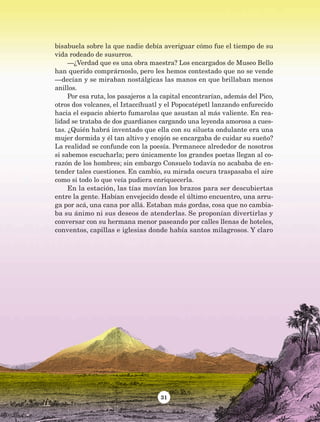 31
bisabuela sobre la que nadie debía averiguar cómo fue el tiempo de su
vida rodeado de susurros.
—¿Verdad que es una obra maestra? Los encargados de Museo Bello
han querido comprárnoslo, pero les hemos contestado que no se vende
—decían y se miraban nostálgicas las manos en que brillaban menos
anillos.
Por esa ruta, los pasajeros a la capital encontrarían, además del Pico,
otros dos volcanes, el Iztaccíhuatl y el Popocatépetl lanzando enfurecido
hacia el espacio abierto fumarolas que asustan al más valiente. En rea-
lidad se trataba de dos guardianes cargando una leyenda amorosa a cues-
tas. ¿Quién habrá inventado que ella con su silueta ondulante era una
mujer dormida y él tan altivo y enojón se encargaba de cuidar su sueño?
La realidad se confunde con la poesía. Permanece alrededor de nosotros
si sabemos escucharla; pero únicamente los grandes poetas llegan al co-
razón de los hombres; sin embargo Consuelo todavía no acababa de en-
tender tales cuestiones. En cambio, su mirada oscura traspasaba el aire
como si todo lo que veía pudiera enriquecerla.
En la estación, las tías movían los brazos para ser descubiertas
entre la gente. Habían envejecido desde el último encuentro, una arru-
ga por acá, una cana por allá. Estaban más gordas, cosa que no cambia-
ba su ánimo ni sus deseos de atenderlas. Se proponían divertirlas y
conversar con su hermana menor paseando por calles llenas de hoteles,
conventos, capillas e iglesias donde había santos milagrosos. Y claro
AB-Lecturas-5 NO BERMAN p001-208.indd 31 27/03/12 13:27
 
