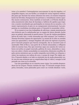 32
irían a la catedral. Contemplarían nuevamente la reja de ángeles y el
magnífico órgano, con sus fuelles, su teclado de varios registros ordena-
dos para que durante las misas solemnes los coros y la música treparan
hasta las bóvedas, franquearan los portones y retumbaran contra aque-
llos muros centenarios. Irían también al mercado y al Parián donde la
niña encontraría toda clase de baratijas y tableros de ajedrez que traje-
ron a cuento recordando que participaba en torneos de su escuela y a lo
mejor representaría al país en un campeonato internacional. Las pro-
puestas no resultaban novedosas pero a Consuelo le encantaba volver.
Ni su mamá ni sus tías trabajaban de adivinas y jamás mencionaron
una dulcería que la embelesaba por su espejo de marco dorado, hecho
para un palacio, abarcando la pared entera. Un par de viejitas guardaban
polvos de mole rojo y verde sazonados por ellas mismas. Los vendían a
clientas favoritas capaces de apreciarlos. La mamá de la niña se contaba
entre las agraciadas y siempre llegaban allí antes de regresar al puerto;
pero Consuelo propuso que fueran enseguida. Así se encontró ante el
mostrador. Sólo el fleco y una parte de su frente alcanzaban a reflejarse
sobre la enorme luna. Sus ojos recorrían cajas con camotes de varios sa-
bores envueltos en papel encerado, galletas de nuez, almendras y man-
teca con sabor a limón acomodadas en montecitos, diminutos muebles de
palo, jarros miniatura que ya nadie compraba convertidos en reliquias y
¡claro, las muñecas con cabeza de cera y cuerpo de trapo! Por algún mo-
tivo, Consuelo dejaba a un lado su nintendo tan de moda planeando ves-
tir una de esas muñecas que se empolvaban bajo el vidrio y escogía la del
peinado con rizos en la coronilla.
Las tías guardaban en su caserón cosas viejas. Les costaba despren-
derse de los triques. Tenían costales de ropa. Y Consuelo escogía tercio-
pelos, brocados, rasos plateados para coser un vestido dándose vuelo,
AB-Lecturas-5 NO BERMAN p001-208.indd 32 27/03/12 13:27
 