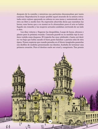 33
después de la comida y mientras sus parientes descansaban por tanto
caminar. Reproduciría lo mejor posible aquel atuendo de la señora retra-
tada entre cojines apoyando su cabeza en una mano y sosteniendo con la
otra un libro a medio leer. Su expresión aburrida decía que mataban las
horas; esas horas que a su mamá no le alcanzaban pues el ocio se había
fugado sin remedio y las mujeres actuales andaban corriendo de un lado
a otro.
Los días volaron y llegaron las despedidas. Luego de besos, abrazos y
planes para la próxima reunión. Consuelo guardó en su mochila roja la mu-
ñeca vestida como duquesa. El trajecito fue muy celebrado y hasta oyó decir
en voz baja que había sacado el buen gusto familiar y parecía niña de otra
época. Nunca supieron que cuando pensaba en el futuro imaginaba pasarelas
con desfiles de modelos presentando sus diseños. Acababa de terminar una
primera creación. Pero el destino suele ser cruel y sangriento. Tan pronto
AB-Lecturas-5 NO BERMAN p001-208.indd 33 27/03/12 13:27
 