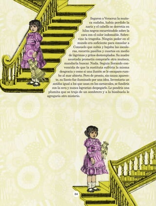 34
llegaron a Veracruz la muñe-
ca sudaba, había perdido la
nariz y el cabello se derretía en
hilos negros escurriéndole sobre la
cara con el calor indomable. Sobre-
vino la tragedia. Ningún poder en el
mundo era suficiente para consolar a
Consuelo que subía y bajaba las escale-
ras, recorría pasillos y cuartos en medio
de lágrimas y gritos destemplados. Su madre
asustada prometía comprarle otra muñeca,
mandarla buscar. Nada. Seguía llorando con-
vencida de que la sustituta sufriría la misma
desgracia y como si una ilusión se le escapara rum-
bo al mar abierto. Pero de pronto, sin causa aparen-
te, su llanto fue iluminado por una idea. Inventaría un
antifaz igual a los que usan en los carnavales, se fundiría
con la cera y nunca lograrían despegarlo. Le pondría una
plumita que se trajo de un sombrero y a la bisabuela le
agregaría otro misterio.
AB-Lecturas-5 NO BERMAN p001-208.indd 34 27/03/12 13:27
 