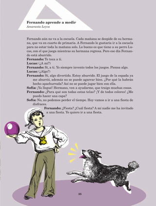 35
Fernando aún no va a la escuela. Cada mañana se despide de su herma-
na, que va en cuarto de primaria. A Fernando le gustaría ir a la escuela
para no estar toda la mañana solo. Lo bueno es que tiene a su perro Lu-
cas, con el que juega mientras su hermana regresa. Pero ese día Fernan-
do está aburrido.
Fernando: Te toca a ti.
Lucas: (¿A mí?)
Fernando: Sí, a ti. Yo siempre invento todos los juegos. Piensa algo.
Lucas: (¿Algo?)
Fernando: Sí, algo divertido. Estoy aburrido. El juego de la espada ya
me aburrió, además no se puede agarrar bien. ¿Por qué la habrán
hecho apachurrada? Así no se puede jugar bien con ella.
Sofía: ¡Ya llegué! Hermano, ven a ayudarme, que traigo muchas cosas.
Fernando: ¿Para qué son todas estas telas? ¡Y de todos colores! ¿Me
puedo hacer una capa?
Sofía: No, no podemos perder el tiempo. Hoy vamos a ir a una fiesta de
disfraces.
Fernando: ¿Fiesta? ¿Cuál fiesta? A mí nadie me ha invitado
a una fiesta. Yo quiero ir a una fiesta.
Fernando aprende a medir
Amaranta Leyva
AB-Lecturas-5 NO BERMAN p001-208.indd 35 27/03/12 13:27
 