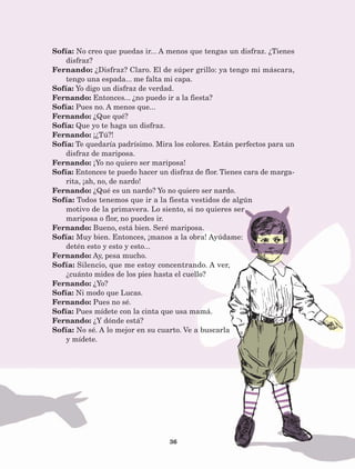 36
Sofía: No creo que puedas ir... A menos que tengas un disfraz. ¿Tienes
disfraz?
Fernando: ¿Disfraz? Claro. El de súper grillo: ya tengo mi máscara,
tengo una espada... me falta mi capa.
Sofía: Yo digo un disfraz de verdad.
Fernando: Entonces... ¿no puedo ir a la fiesta?
Sofía: Pues no. A menos que...
Fernando: ¿Que qué?
Sofía: Que yo te haga un disfraz.
Fernando: ¡¿Tú?!
Sofía: Te quedaría padrísimo. Mira los colores. Están perfectos para un
disfraz de mariposa.
Fernando: ¡Yo no quiero ser mariposa!
Sofía: Entonces te puedo hacer un disfraz de flor. Tienes cara de marga-
rita, ¡ah, no, de nardo!
Fernando: ¿Qué es un nardo? Yo no quiero ser nardo.
Sofía: Todos tenemos que ir a la fiesta vestidos de algún
motivo de la primavera. Lo siento, si no quieres ser
mariposa o flor, no puedes ir.
Fernando: Bueno, está bien. Seré mariposa.
Sofía: Muy bien. Entonces, ¡manos a la obra! Ayúdame:
detén esto y esto y esto...
Fernando: Ay, pesa mucho.
Sofía: Silencio, que me estoy concentrando. A ver,
¿cuánto mides de los pies hasta el cuello?
Fernando: ¿Yo?
Sofía: Ni modo que Lucas.
Fernando: Pues no sé.
Sofía: Pues mídete con la cinta que usa mamá.
Fernando: ¿Y dónde está?
Sofía: No sé. A lo mejor en su cuarto. Ve a buscarla
y mídete.
AB-Lecturas-5 NO BERMAN p001-208.indd 36 27/03/12 13:27
 