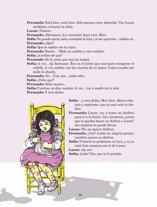37
Fernando: Está bien, está bien. Sólo porque estoy aburrido. Ven Lucas
ayúdame a buscar la cinta.
Lucas: (Vamos).
Fernando: ¡Hermana! ¡La encontré! Aquí está. Mira.
Sofía: No puedo mirar, estoy cortando la tela y si me equivoco... mídete tú.
Fernando: ¿Qué?
Sofía: Que te midas con la cinta.
Fernando: Bueno… Mido un cachito y otro cachito.
Sofía: ¿Cachito de qué?
Fernando: De la cinta que usa mi mamá.
Sofía: A ver... Ay, hermano. Ése es el listón que usa para recogerse el
cabello. A ver, mídete con las cuartas de tu mano. Como cuando nos
mide la abuela.
Fernando: Ah... Uno, dos... mido ocho.
Sofía: ¿Ocho qué?
Fernando: Ocho manos...
Sofía: Cuartas, se dice cuartas. A ver... voy a medir en la tela.
Fernando: Y tres dedos.
Sofía: ...y tres dedos. Muy bien. Ahora sién-
tate y espérame, que ya casi está tu dis-
fraz.
Fernando: Lucas, voy a tener mi disfraz
para ir a la fiesta. Oye, hermana, ¿crees
que le puedes hacer un disfraz a Lucas?
Así también lo puedo llevar.
Lucas: (No, no quiero disfraz).
Fernando: ¿Ves? Ladra de alegría porque
también quiere su disfraz.
Sofía: Primero te probamos el tuyo, y si ya
está listo empiezo con el de Lucas.
Lucas: (Ay, no).
Sofía: ¡Listo! Ven, que te lo pruebo.
AB-Lecturas-5 NO BERMAN p001-208.indd 37 27/03/12 13:27
 
