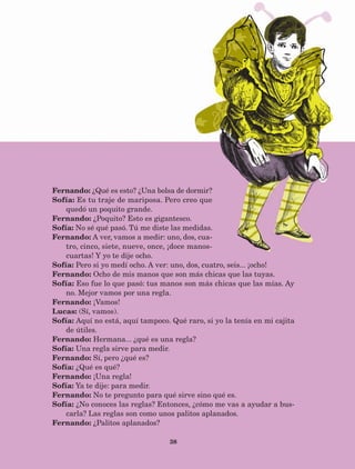 38
Fernando: ¿Qué es esto? ¿Una bolsa de dormir?
Sofía: Es tu traje de mariposa. Pero creo que
quedó un poquito grande.
Fernando: ¿Poquito? Esto es gigantesco.
Sofía: No sé qué pasó. Tú me diste las medidas.
Fernando: A ver, vamos a medir: uno, dos, cua-
tro, cinco, siete, nueve, once, ¡doce manos-
cuartas! Y yo te dije ocho.
Sofía: Pero si yo medí ocho. A ver: uno, dos, cuatro, seis... ¡ocho!
Fernando: Ocho de mis manos que son más chicas que las tuyas.
Sofía: Eso fue lo que pasó: tus manos son más chicas que las mías. Ay
no. Mejor vamos por una regla.
Fernando: ¡Vamos!
Lucas: (Sí, vamos).
Sofía: Aquí no está, aquí tampoco. Qué raro, si yo la tenía en mi cajita
de útiles.
Fernando: Hermana... ¿qué es una regla?
Sofía: Una regla sirve para medir.
Fernando: Sí, pero ¿qué es?
Sofía: ¿Qué es qué?
Fernando: ¡Una regla!
Sofía: Ya te dije: para medir.
Fernando: No te pregunto para qué sirve sino qué es.
Sofía: ¿No conoces las reglas? Entonces, ¿cómo me vas a ayudar a bus-
carla? Las reglas son como unos palitos aplanados.
Fernando: ¿Palitos aplanados?
AB-Lecturas-5 NO BERMAN p001-208.indd 38 27/03/12 13:27
 