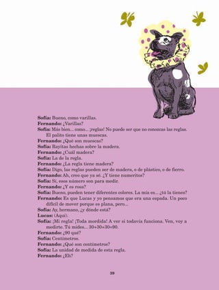 39
Sofía: Bueno, como varillas.
Fernando: ¿Varillas?
Sofía: Más bien... como... ¡reglas! No puede ser que no conozcas las reglas.
El palito tiene unas muescas.
Fernando: ¿Qué son muescas?
Sofía: Rayitas hechas sobre la madera.
Fernando: ¿Cuál madera?
Sofía: La de la regla.
Fernando: ¿La regla tiene madera?
Sofía: Digo, las reglas pueden ser de madera, o de plástico, o de fierro.
Fernando: Ah, creo que ya sé. ¿Y tiene numeritos?
Sofía: Sí, esos número son para medir.
Fernando: ¿Y es rosa?
Sofía: Bueno, pueden tener diferentes colores. La mía es... ¿tú la tienes?
Fernando: Es que Lucas y yo pensamos que era una espada. Un poco
difícil de mover porque es plana, pero...
Sofía: Ay, hermano, ¿y dónde está?
Lucas: (Aquí).
Sofía: ¡Mi regla! ¡Toda mordida! A ver si todavía funciona. Ven, voy a
medirte. Tú mides... 30+30+30=90.
Fernando: ¿90 qué?
Sofía: Centímetros.
Fernando: ¿Qué son centímetros?
Sofía: La unidad de medida de esta regla.
Fernando: ¿Eh?
AB-Lecturas-5 NO BERMAN p001-208.indd 39 27/03/12 13:27
 