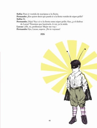 41
Sofía: Para ir vestido de mariposa a la fiesta.
Fernando: ¿Eso quiere decir que puedo ir a la fiesta vestido de súper grillo?
Sofía: Sí.
Fernando: ¡Yúju! Voy a ir a la fiesta como súper grillo. Oye, ¿y el disfraz
de Lucas? Tenemos que hacérselo. A ver, yo lo mido.
Lucas: (¡Oh, no, problemas! Mejor me voy.)
Fernando: Oye, Lucas, espera. ¡No te vayaaas!
					 FIN
AB-Lecturas-5 NO BERMAN p001-208.indd 41 27/03/12 13:27
 
