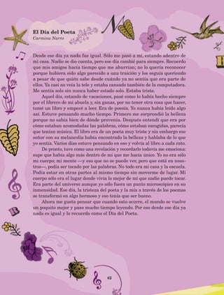 42
Desde ese día ya nada fue igual. Sólo me pasó a mí, estando adentro de
mi casa. Nadie se dio cuenta, pero ese día cambié para siempre. Recuerdo
que mis amigos hacía tiempo que me aburrían; no lo quería reconocer
porque hubiera sido algo parecido a una traición y los seguía queriendo
a pesar de que quién sabe desde cuándo ya no sentía que era parte de
ellos. Ya casi no veía la tele y estaba cansado también de la computadora.
Me sentía solo sin nunca haber estado solo. Estaba triste.
Aquel día, estando de vacaciones, pasé como lo había hecho siempre
por el librero de mi abuela y, sin ganas, por no tener otra cosa que hacer,
tomé un libro y empecé a leer. Era de poesía. Yo nunca había leído algo
así. Estuve pensando mucho tiempo. Primero me sorprendió la belleza
porque no sabía bien de dónde provenía. Después entendí que era por
cómo estaban acomodadas las palabras, cómo estaban escogidas, parecía
que tenían música. El libro era de un poeta muy triste y sin embargo ese
señor con su melancolía había encontrado la belleza y hablaba de lo que
yo sentía. Varios días estuve pensando en eso y volvía al libro a cada rato.
De pronto, tuve como una revelación y recordarlo todavía me emociona:
supe que había algo más dentro de mí que me hacía único. Yo no era sólo
mi cuerpo; mi mente —y eso que no se puede ver, pero que está en noso-
tros—, podía ser tocado por las palabras. No todo era mi casa y la escuela.
Podía estar en otras partes al mismo tiempo sin moverme de lugar. Mi
cuerpo sólo era el lugar donde vivía lo mejor de mí que nadie puede tocar.
Era parte del universo aunque yo sólo fuera un punto microscópico en su
inmensidad. Ese día, la tristeza del poeta y la mía a través de los poemas
se transformó en algo hermoso y eso tenía que ser bueno.
Ahora me gusta pensar que cuando esto ocurre, el mundo se vuelve
un poquito mejor y paso mucho tiempo leyendo. Por eso desde ese día ya
nada es igual y lo recuerdo como el Día del Poeta.
El Día del Poeta
Carmina Narro
AB-Lecturas-5 NO BERMAN p001-208.indd 42 27/03/12 13:27
 