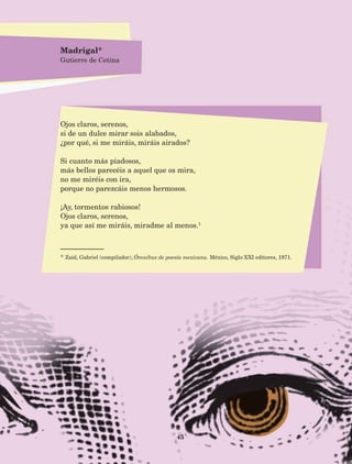 45
Ojos claros, serenos,
si de un dulce mirar sois alabados,
¿por qué, si me miráis, miráis airados?
Si cuanto más piadosos,
más bellos parecéis a aquel que os mira,
no me miréis con ira,
porque no parezcáis menos hermosos.
¡Ay, tormentos rabiosos!
Ojos claros, serenos,
ya que así me miráis, miradme al menos.1
* Zaid, Gabriel (compilador), Ómnibus de poesía mexicana. México, Siglo XXI editores, 1971.
Madrigal*
Gutierre de Cetina
AB-Lecturas-5 NO BERMAN p001-208.indd 45 27/03/12 13:27
 