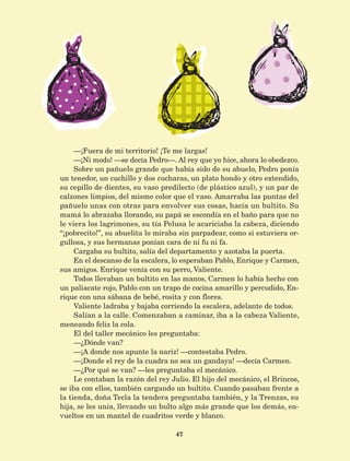 47
—¡Fuera de mi territorio! ¡Te me largas!
—¡Ni modo! —se decía Pedro—. Al rey que yo hice, ahora lo obedezco.
Sobre un pañuelo grande que había sido de su abuelo, Pedro ponía
un tenedor, un cuchillo y dos cucharas, un plato hondo y otro extendido,
su cepillo de dientes, su vaso predilecto (de plástico azul), y un par de
calzones limpios, del mismo color que el vaso. Amarraba las puntas del
pañuelo unas con otras para envolver sus cosas, hacía un bultito. Su
mamá lo abrazaba llorando, su papá se escondía en el baño para que no
le viera los lagrimones, su tía Pelusa le acariciaba la cabeza, diciendo
“¡pobrecito!”, su abuelita lo miraba sin parpadear, como si estuviera or-
gullosa, y sus hermanas ponían cara de ni fu ni fa.
Cargaba su bultito, salía del departamento y azotaba la puerta.
En el descanso de la escalera, lo esperaban Pablo, Enrique y Carmen,
sus amigos. Enrique venía con su perro, Valiente.
Todos llevaban un bultito en las manos, Carmen lo había hecho con
un paliacate rojo, Pablo con un trapo de cocina amarillo y percudido, En-
rique con una sábana de bebé, rosita y con flores.
Valiente ladraba y bajaba corriendo la escalera, adelante de todos.
Salían a la calle. Comenzaban a caminar, iba a la cabeza Valiente,
meneando feliz la cola.
El del taller mecánico les preguntaba:
—¿Dónde van?
—¡A donde nos apunte la nariz! —contestaba Pedro.
—¡Donde el rey de la cuadra no sea un gandaya! —decía Carmen.
—¿Por qué se van? —les preguntaba el mecánico.
Le contaban la razón del rey Julio. El hijo del mecánico, el Brincos,
se iba con ellos, también cargando un bultito. Cuando pasaban frente a
la tienda, doña Tecla la tendera preguntaba también, y la Trenzas, su
hija, se les unía, llevando un bulto algo más grande que los demás, en-
vueltos en un mantel de cuadritos verde y blanco.
AB-Lecturas-5 NO BERMAN p001-208.indd 47 27/03/12 13:27
 