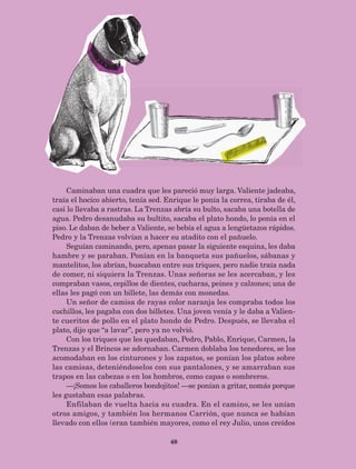 48
Caminaban una cuadra que les pareció muy larga. Valiente jadeaba,
traía el hocico abierto, tenía sed. Enrique le ponía la correa, tiraba de él,
casi lo llevaba a rastras. La Trenzas abría su bulto, sacaba una botella de
agua. Pedro desanudaba su bultito, sacaba el plato hondo, lo ponía en el
piso. Le daban de beber a Valiente, se bebía el agua a lengüetazos rápidos.
Pedro y la Trenzas volvían a hacer su atadito con el pañuelo.
Seguían caminando, pero, apenas pasar la siguiente esquina, les daba
hambre y se paraban. Ponían en la banqueta sus pañuelos, sábanas y
mantelitos, los abrían, buscaban entre sus triques, pero nadie traía nada
de comer, ni siquiera la Trenzas. Unas señoras se les acercaban, y les
compraban vasos, cepillos de dientes, cucharas, peines y calzones; una de
ellas les pagó con un billete, las demás con monedas.
Un señor de camisa de rayas color naranja les compraba todos los
cuchillos, les pagaba con dos billetes. Una joven venía y le daba a Valien-
te cueritos de pollo en el plato hondo de Pedro. Después, se llevaba el
plato, dijo que “a lavar”, pero ya no volvió.
Con los triques que les quedaban, Pedro, Pablo, Enrique, Carmen, la
Trenzas y el Brincos se adornaban. Carmen doblaba los tenedores, se los
acomodaban en los cinturones y los zapatos, se ponían los platos sobre
las camisas, deteniéndoselos con sus pantalones, y se amarraban sus
trapos en las cabezas o en los hombros, como capas o sombreros.
—¡Somos los caballeros bondojitos! —se ponían a gritar, nomás porque
les gustaban esas palabras.
Enfilaban de vuelta hacia su cuadra. En el camino, se les unían
otros amigos, y también los hermanos Carrión, que nunca se habían
llevado con ellos (eran también mayores, como el rey Julio, unos creídos
AB-Lecturas-5 NO BERMAN p001-208.indd 48 27/03/12 13:27
 