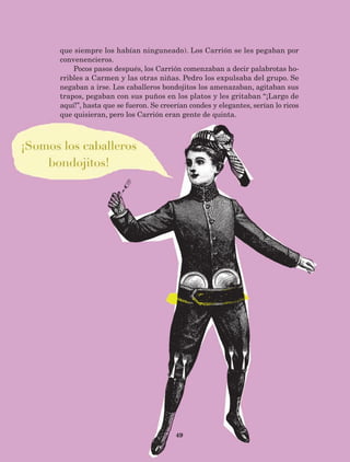 49
que siempre los habían ninguneado). Los Carrión se les pegaban por
convenencieros.
Pocos pasos después, los Carrión comenzaban a decir palabrotas ho-
rribles a Carmen y las otras niñas. Pedro los expulsaba del grupo. Se
negaban a irse. Los caballeros bondojitos los amenazaban, agitaban sus
trapos, pegaban con sus puños en los platos y les gritaban “¡Largo de
aquí!”, hasta que se fueron. Se creerían condes y elegantes, serían lo ricos
que quisieran, pero los Carrión eran gente de quinta.
AB-Lecturas-5 NO BERMAN p001-208.indd 49 27/03/12 13:27
 