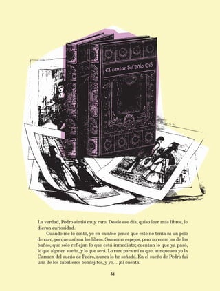 51
La verdad, Pedro sintió muy raro. Desde ese día, quiso leer más libros, le
dieron curiosidad.
Cuando me lo contó, yo en cambio pensé que esto no tenía ni un pelo
de raro, porque así son los libros. Son como espejos, pero no como los de los
baños, que sólo reflejan lo que está inmediato; cuentan lo que ya pasó,
lo que alguien sueña, y lo que será. Lo raro para mí es que, aunque sea yo la
Carmen del sueño de Pedro, nunca lo he soñado. En el sueño de Pedro fui
una de los caballeros bondojitos, y yo… ¡ni cuenta!
AB-Lecturas-5 NO BERMAN p001-208.indd 51 27/03/12 13:27
 