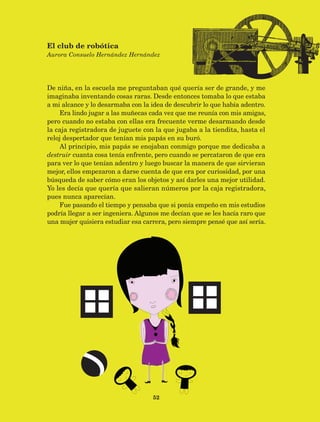 52
De niña, en la escuela me preguntaban qué quería ser de grande, y me
imaginaba inventando cosas raras. Desde entonces tomaba lo que estaba
a mi alcance y lo desarmaba con la idea de descubrir lo que había adentro.
Era lindo jugar a las muñecas cada vez que me reunía con mis amigas,
pero cuando no estaba con ellas era frecuente verme desarmando desde
la caja registradora de juguete con la que jugaba a la tiendita, hasta el
reloj despertador que tenían mis papás en su buró.
Al principio, mis papás se enojaban conmigo porque me dedicaba a
destruir cuanta cosa tenía enfrente, pero cuando se percataron de que era
para ver lo que tenían adentro y luego buscar la manera de que sirvieran
mejor, ellos empezaron a darse cuenta de que era por curiosidad, por una
búsqueda de saber cómo eran los objetos y así darles una mejor utilidad.
Yo les decía que quería que salieran números por la caja registradora,
pues nunca aparecían.
Fue pasando el tiempo y pensaba que si ponía empeño en mis estudios
podría llegar a ser ingeniera. Algunos me decían que se les hacía raro que
una mujer quisiera estudiar esa carrera, pero siempre pensé que así sería.
El club de robótica
Aurora Consuelo Hernández Hernández
AB-Lecturas-5 NO BERMAN p001-208.indd 52 27/03/12 13:27
 