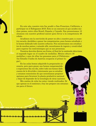 55
En este año, nuestro reto fue acudir a San Francisco, California, a
participar en el Robogames 2010. Éste es un concurso al que acuden mu-
chos países, entre ellos Brasil, España y Canadá. Nos presentamos 12
alumnos con nuestro profesor-asesor para llevar a la competencia 49
robots.
Acudimos con la convicción de poner en alto a nuestro país y a nues-
tra escuela, decididos a ganar las competencias, pues hemos estudiado y
le hemos dedicado todo nuestro esfuerzo. Nos encontramos con estudian-
tes de muchos países y estando allá, necesitamos de ingenio y creatividad
para superar los contratiempos que se nos presentan.
Nuestros desvelos dieron sus frutos, al final de la contienda obtuvimos
el segundo lugar en el cuadro de medallas. México obtuvo 16
medallas y once de ellas las ganamos para el Politécnico
(los Estados Unidos de América ocuparon el primer lu-
gar).
En las aulas hemos adquirido la preparación ne-
cesaria, pero para ganar, nos hemos comprometido
a superarnos día con día, sobre todo nos hemos dado
cuenta de lo divertido e interesante que es estudiar
y estamos conscientes de que necesitamos proponer
opciones para favorecer la planta productiva nacional
y dejar de depender de la tecnología de otras naciones.
Mis sueños de niña los estoy viendo realizados. Sé
que apenas es el comienzo y hoy me preparo con entusias-
mo para el futuro.
AB-Lecturas-5 NO BERMAN p001-208.indd 55 27/03/12 13:27
 