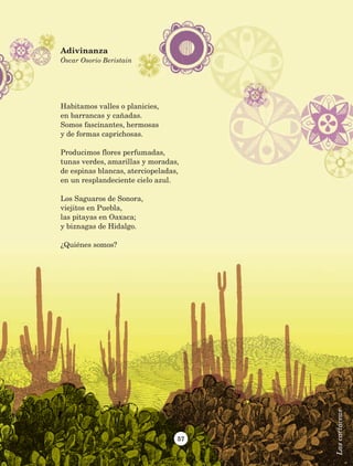 57
Habitamos valles o planicies,
en barrancas y cañadas.
Somos fascinantes, hermosas
y de formas caprichosas.
Producimos flores perfumadas,
tunas verdes, amarillas y moradas,
de espinas blancas, aterciopeladas,
en un resplandeciente cielo azul.
Los Saguaros de Sonora,
viejitos en Puebla,
las pitayas en Oaxaca;
y biznagas de Hidalgo.
¿Quiénes somos?
Adivinanza
Óscar Osorio Beristain
Lascactáceas
AB-Lecturas-5 NO BERMAN p001-208.indd 57 27/03/12 13:27
 