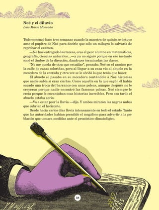 Todo comenzó hace tres semanas cuando la maestra de quinto se detuvo
ante el pupitre de Noé para decirle que sólo un milagro lo salvaría de
reprobar el examen.
—No has entregado las tareas, eres el peor alumno en matemáticas,
geografía, ciencias naturales…—y ya no siguió porque en ese instante
sonó el timbre de la dirección, dando por terminadas las clases.
“No me queda de otra que estudiar”, pensaba Noé en el camino por
la calle de casas coloridas, pero al llegar a su casa vio al abuelo en la
mecedora de la entrada y otra vez se le olvidó lo que tenía que hacer.
El abuelo se pasaba en su mecedora contándole a Noé historias
que nadie sabía si eran ciertas. Como aquella en la que según él había
sacado una troca del barranco con unas poleas, aunque después no le
creyeron porque nadie encontró las famosas poleas. Noé siempre le
creía porque le encantaban esas historias increíbles. Pero esa tarde el
abuelo estaba serio.
—Va a estar peor la lluvia —dijo. Y ambos miraron las negras nubes
que cubrían el horizonte.
Desde hacía varios días llovía intensamente en todo el estado. Tanto
que las autoridades habían prendido el megáfono para advertir a la po-
blación que tomara medidas ante el pronóstico climatológico.
Noé y el diluvio
Luis Mario Moncada
58
AB-Lecturas-5 NO BERMAN p001-208.indd 58 27/03/12 13:27
 