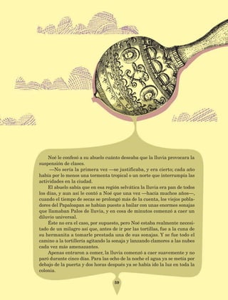 59
Noé le confesó a su abuelo cuánto deseaba que la lluvia provocara la
suspensión de clases.
—No sería la primera vez —se justificaba, y era cierto; cada año
había por lo menos una tormenta tropical o un norte que interrumpía las
actividades en la ciudad.
El abuelo sabía que en esa región selvática la lluvia era pan de todos
los días, y aun así le contó a Noé que una vez —hacía muchos años—,
cuando el tiempo de secas se prolongó más de la cuenta, los viejos pobla-
dores del Papaloapan se habían puesto a bailar con unas enormes sonajas
que llamaban Palos de lluvia, y en cosa de minutos comenzó a caer un
diluvio universal.
Éste no era el caso, por supuesto, pero Noé estaba realmente necesi-
tado de un milagro así que, antes de ir por las tortillas, fue a la cuna de
su hermanita a tomarle prestada una de sus sonajas. Y se fue todo el
camino a la tortillería agitando la sonaja y lanzando clamores a las nubes
cada vez más amenazantes.
Apenas entraron a comer, la lluvia comenzó a caer suavemente y no
paró durante cinco días. Para las ocho de la noche el agua ya se metía por
debajo de la puerta y dos horas después ya se había ido la luz en toda la
colonia.
AB-Lecturas-5 NO BERMAN p001-208.indd 59 27/03/12 13:27
 