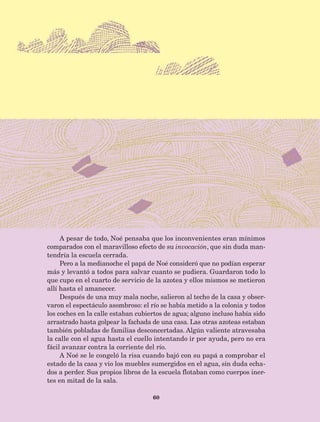 60
A pesar de todo, Noé pensaba que los inconvenientes eran mínimos
comparados con el maravilloso efecto de su invocación, que sin duda man-
tendría la escuela cerrada.
Pero a la medianoche el papá de Noé consideró que no podían esperar
más y levantó a todos para salvar cuanto se pudiera. Guardaron todo lo
que cupo en el cuarto de servicio de la azotea y ellos mismos se metieron
allí hasta el amanecer.
Después de una muy mala noche, salieron al techo de la casa y obser-
varon el espectáculo asombroso: el río se había metido a la colonia y todos
los coches en la calle estaban cubiertos de agua; alguno incluso había sido
arrastrado hasta golpear la fachada de una casa. Las otras azoteas estaban
también pobladas de familias desconcertadas. Algún valiente atravesaba
la calle con el agua hasta el cuello intentando ir por ayuda, pero no era
fácil avanzar contra la corriente del río.
A Noé se le congeló la risa cuando bajó con su papá a comprobar el
estado de la casa y vio los muebles sumergidos en el agua, sin duda echa-
dos a perder. Sus propios libros de la escuela flotaban como cuerpos iner-
tes en mitad de la sala.
AB-Lecturas-5 NO BERMAN p001-208.indd 60 27/03/12 13:27
 