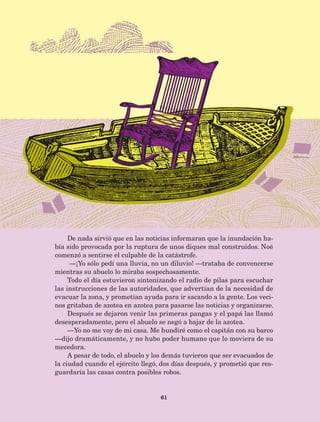 61
De nada sirvió que en las noticias informaran que la inundación ha-
bía sido provocada por la ruptura de unos diques mal construidos. Noé
comenzó a sentirse el culpable de la catástrofe.
—¡Yo sólo pedí una lluvia, no un diluvio! —trataba de convencerse
mientras su abuelo lo miraba sospechosamente.
Todo el día estuvieron sintonizando el radio de pilas para escuchar
las instrucciones de las autoridades, que advertían de la necesidad de
evacuar la zona, y prometían ayuda para ir sacando a la gente. Los veci-
nos gritaban de azotea en azotea para pasarse las noticias y organizarse.
Después se dejaron venir las primeras pangas y el papá las llamó
desesperadamente, pero el abuelo se negó a bajar de la azotea.
—Yo no me voy de mi casa. Me hundiré como el capitán con su barco
—dijo dramáticamente, y no hubo poder humano que lo moviera de su
mecedora.
A pesar de todo, el abuelo y los demás tuvieron que ser evacuados de
la ciudad cuando el ejército llegó, dos días después, y prometió que res-
guardaría las casas contra posibles robos.
AB-Lecturas-5 NO BERMAN p001-208.indd 61 27/03/12 13:27
 