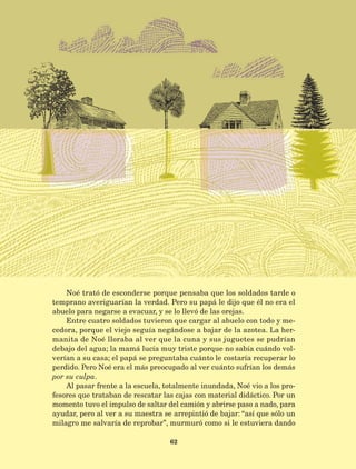 62
Noé trató de esconderse porque pensaba que los soldados tarde o
temprano averiguarían la verdad. Pero su papá le dijo que él no era el
abuelo para negarse a evacuar, y se lo llevó de las orejas.
Entre cuatro soldados tuvieron que cargar al abuelo con todo y me-
cedora, porque el viejo seguía negándose a bajar de la azotea. La her-
manita de Noé lloraba al ver que la cuna y sus juguetes se pudrían
debajo del agua; la mamá lucía muy triste porque no sabía cuándo vol-
verían a su casa; el papá se preguntaba cuánto le costaría recuperar lo
perdido. Pero Noé era el más preocupado al ver cuánto sufrían los demás
por su culpa.
Al pasar frente a la escuela, totalmente inundada, Noé vio a los pro-
fesores que trataban de rescatar las cajas con material didáctico. Por un
momento tuvo el impulso de saltar del camión y abrirse paso a nado, para
ayudar, pero al ver a su maestra se arrepintió de bajar: “así que sólo un
milagro me salvaría de reprobar”, murmuró como si le estuviera dando
AB-Lecturas-5 NO BERMAN p001-208.indd 62 27/03/12 13:27
 