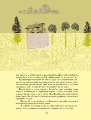 63
una lección a la pobre maestra, que sufría tratando de salvar del agua
algunos libros. Y por un momento Noé volvió a sonreír por su hazaña cruel.
En el albergue estuvieron dos semanas que a Noé se le hicieron eter-
nas. En las mañanas se la pasaba escuchando a su abuelo con sus histo-
rias increíbles, que sólo Noé se creía. Y por las noches veían la tele para
enterarse de cómo iban los trabajos de desazolve de las calles.
Porque lo cierto es que la noticia de una hermosa ciudad de casas
coloridas inundada por el Papaloapan ha dado la vuelta al mundo, y Noé
se pone rojo cada vez que en la tele le echan la culpa a los constructores
de los diques. Ha sido tanto el desastre causado que él nunca se animará
a contar su verdad.
—Bueno, tal vez a mis nietos sí se las cuente algún día —murmura
pensando que quiere ser como su abuelo.
—Y también les contaré de una maestra malora que no creía en mi-
lagros y me reprobó por equivocarme en unas cuantas preguntitas.
AB-Lecturas-5 NO BERMAN p001-208.indd 63 27/03/12 13:27
 