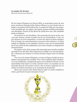 64
En los Juegos Olímpicos de Atenas 2004, se comentaba acerca de una
joven mexicana llamada Iridia Salazar Blanco, la cual, desde niña se
dedicó a la práctica del Tae Kwon Do. La pasión de Iridia por este depor-
te fue heredada por sus padres y hermanos, quienes también practicaban
esta disciplina. Gracias al Tae Kwon Do, Iridia llevó una vida saludable
desde su infancia.
Al iniciarse en esta disciplina, ella entrenaba dos horas al día, tres
veces por semana, siendo su padre uno de sus entrenadores. Y una vez
que alcanzó un nivel competitivo, su meta fue lograr la gloria olímpica.
Con el tiempo, los entrenamientos se tornaron más intensos y el arduo
trabajo se reflejaba en sus combates. Gracias a esto, tuvo la oportunidad
de ser una atleta de alto rendimiento, tras varios triunfos en competencias
internacionales.
El camino no fue fácil, aunque ella entrenaba para triunfar, también
aprendió de las derrotas. Esta experiencia la obligó a ser más disciplina-
da y esforzarse por mejorar su técnica durante largas horas de trabajo
diario.
Una vez en los Juegos Olímpicos, su meta era llegar al podio de triun-
fadores conquistando una medalla. Tras varios combates logró clasificar-
se en las semifinales, consiguiendo ganar una medalla de bronce en esta
especialidad. Para lograr su sueño, necesitó vencer a la española con un
marcador final de tres puntos a favor y dos en contra, logrando así, ver
ondear la bandera mexicana en la ceremonia de premiación.
Ahora que conoces cómo Iridia Salazar logró ver hecho realidad su
sueño, ¿qué harías tú para conseguir el tuyo?
La mujer de bronce
Karolina Grissel Lara Ramírez
AB-Lecturas-5 NO BERMAN p001-208.indd 64 27/03/12 13:27
 