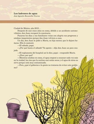 66
Ciudad de México, año 2015…
Después de casi cinco años en coma, debido a un accidente automo-
vilístico, don Juan recuperó la conciencia.
Pasaron los días y sus familiares veían con alegría sus progresos y
estaban impacientes porque don Juan volviera a casa.
Un día, don Juan le pidió a María, su hija menor, que lo dejara ba-
ñarse. Ella le contestó.
—El sábado, papá.
—¿Por qué hasta el sábado? Ya apesto —dijo don Juan un poco eno-
jado.
—El reglamento del hospital así lo dice, papá —respondió María.
—¿Pero, por qué?
—Mientras estabas en coma, el agua empezó a escasear cada vez más
en la ciudad, los ríos que la surtían casi están secos y el agua de otros no
sirve porque está muy contaminada.
—Pero, ¿qué el gobierno o la gente no trataron de evitar este proble-
ma?
Los ladrones de agua
José Agustín Escamilla Viveros
AB-Lecturas-5 NO BERMAN p001-208.indd 66 27/03/12 13:27
 