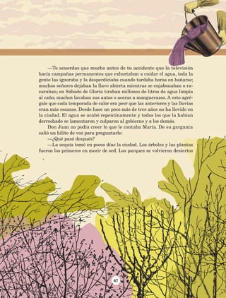 67
—Te acuerdas que mucho antes de tu accidente que la televisión
hacía campañas permanentes que exhortaban a cuidar el agua, toda la
gente las ignoraba y la desperdiciaba cuando tardaba horas en bañarse;
muchos señores dejaban la llave abierta mientras se enjabonaban o ra-
suraban; en Sábado de Gloria tiraban millones de litros de agua limpia
al caño; muchos lavaban sus autos o aceras a manguerazos. A esto agré-
gale que cada temporada de calor era peor que las anteriores y las lluvias
eran más escasas. Desde hace un poco más de tres años no ha llovido en
la ciudad. El agua se acabó repentinamente y todos los que la habían
derrochado se lamentaron y culparon al gobierno y a los demás.
Don Juan no podía creer lo que le contaba María. De su garganta
salió un hilito de voz para preguntarle:
—¿Qué pasó después?
—La sequía tomó en pocos días la ciudad. Los árboles y las plantas
fueron los primeros en morir de sed. Los parques se volvieron desiertos
AB-Lecturas-5 NO BERMAN p001-208.indd 67 27/03/12 13:27
 