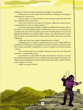 69
práctica se acabó cuando el agua dejó de llegar a las tuberías.
—Entonces ya no sale agua de las tuberías y el abasto es con pipas y
supongo que es muy caro.
—Así es, papá, y a cada familia le toca muy poca agua de color café;
para beberla hay que hervirla.
—Si no me lo contaras tú, hija, no lo creería. ¿Qué hace ahora la gen-
te para bañarse, lavar su ropa, cocinar…?
—La escasez de agua también cambió los hábitos de la gente. Ahora,
en lugar de la ducha diaria todos nos bañamos una vez a la semana y a
jicarazos con una cubeta pequeña, pero nos metemos dentro de una tina
grande de plástico para aprovechar el agua, con ella lavamos la ropa.
Ahora existe una generación de niños que no saben para qué sirven las
regaderas.
—¿Hay personas que siguen desperdiciando el agua?
—Supongo que sí y que no les preocupa que en el Código Penal se
considere un delito grave el desperdicio de agua en todas sus formas, como
lavar autos, mascotas y banquetas, y que se castigue con fuertes multas
o cárcel.
—Si ya no hay agua en la ciudad, entonces ya no vas a tus clases de
natación —comentó don Juan.
—La natación, los clavados, el nado sincronizado, el buceo y el water
polo dejaron de practicarse en la ciudad desde que empezó la sequía. Las
albercas de los deportivos ahora están llenas de basura y polvo. Sólo se
puede nadar en el mar.
—¿Qué va a pasar ahora?
AB-Lecturas-5 NO BERMAN p001-208.indd 69 27/03/12 13:28
 