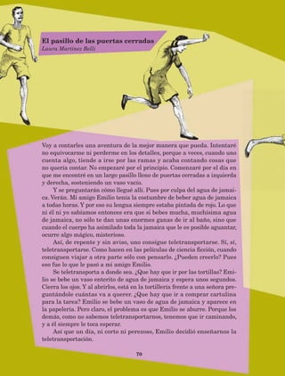 70
Voy a contarles una aventura de la mejor manera que pueda. Intentaré
no equivocarme ni perderme en los detalles, porque a veces, cuando uno
cuenta algo, tiende a irse por las ramas y acaba contando cosas que
no quería contar. No empezaré por el principio. Comenzaré por el día en
que me encontré en un largo pasillo lleno de puertas cerradas a izquierda
y derecha, sosteniendo un vaso vacío.
Y se preguntarán cómo llegué allí. Pues por culpa del agua de jamai-
ca. Verán. Mi amigo Emilio tenía la costumbre de beber agua de jamaica
a todas horas. Y por eso su lengua siempre estaba pintada de rojo. Lo que
ni él ni yo sabíamos entonces era que si bebes mucha, muchísima agua
de jamaica, no sólo te dan unas enormes ganas de ir al baño, sino que
cuando el cuerpo ha asimilado toda la jamaica que le es posible aguantar,
ocurre algo mágico, misterioso.
Así, de repente y sin aviso, uno consigue teletransportarse. Sí, sí,
teletransportarse. Como hacen en las películas de ciencia ficción, cuando
consiguen viajar a otra parte sólo con pensarlo. ¿Pueden creerlo? Pues
eso fue lo que le pasó a mi amigo Emilio.
Se teletransporta a donde sea. ¿Que hay que ir por las tortillas? Emi-
lio se bebe un vaso enterito de agua de jamaica y espera unos segundos.
Cierra los ojos. Y al abrirlos, está en la tortillería frente a una señora pre-
guntándole cuántas va a querer. ¿Que hay que ir a comprar cartulina
para la tarea? Emilio se bebe un vaso de agua de jamaica y aparece en
la papelería. Pero claro, el problema es que Emilio se aburre. Porque los
demás, como no sabemos teletransportarnos, tenemos que ir caminando,
y a él siempre le toca esperar.
Así que un día, ni corto ni perezoso, Emilio decidió enseñarnos la
teletransportación.
El pasillo de las puertas cerradas
Laura Martínez Belli
AB-Lecturas-5 NO BERMAN p001-208.indd 70 27/03/12 13:28
 