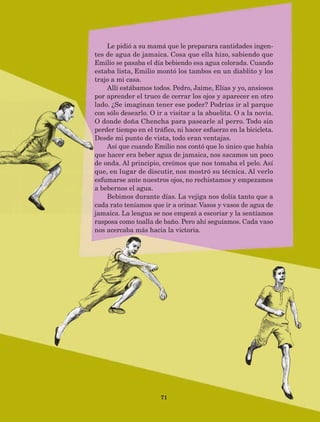 71
Le pidió a su mamá que le preparara cantidades ingen-
tes de agua de jamaica. Cosa que ella hizo, sabiendo que
Emilio se pasaba el día bebiendo esa agua colorada. Cuando
estaba lista, Emilio montó los tambos en un diablito y los
trajo a mi casa.
Allí estábamos todos. Pedro, Jaime, Elías y yo, ansiosos
por aprender el truco de cerrar los ojos y aparecer en otro
lado. ¿Se imaginan tener ese poder? Podrías ir al parque
con sólo desearlo. O ir a visitar a la abuelita. O a la novia.
O donde doña Chencha para pasearle al perro. Todo sin
perder tiempo en el tráfico, ni hacer esfuerzo en la bicicleta.
Desde mi punto de vista, todo eran ventajas.
Así que cuando Emilio nos contó que lo único que había
que hacer era beber agua de jamaica, nos sacamos un poco
de onda. Al principio, creímos que nos tomaba el pelo. Así
que, en lugar de discutir, nos mostró su técnica. Al verlo
esfumarse ante nuestros ojos, no rechistamos y empezamos
a bebernos el agua.
Bebimos durante días. La vejiga nos dolía tanto que a
cada rato teníamos que ir a orinar. Vasos y vasos de agua de
jamaica. La lengua se nos empezó a escoriar y la sentíamos
rasposa como toalla de baño. Pero ahí seguíamos. Cada vaso
nos acercaba más hacia la victoria.
AB-Lecturas-5 NO BERMAN p001-208.indd 71 27/03/12 13:28
 