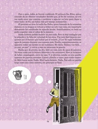 72
Poco a poco, todos se fueron rindiendo. El primero fue Elías, quien
cansado de no obtener resultados decidió que, al fin de cuentas, no era
tan malo tener que caminar o pedalear o agarrar un bote para llegar a
otros lados. Al fin, así había sido por tiempo inmemorial.
El próximo en tirar la toalla fue Pedro, quien hastiado de la sensación
dulzona en su lengua se rehusó a beber un solo vaso más, sin importarle
demasiado los resultados de aquella acción. Sencillamente, su boca no
podía soportar más el sabor de la jamaica.
Jaime hubiera podido resistir un poco más. Pero se dejó contagiar por
la cobardía y la falta de voluntad de los otros. Fue más fácil dejarse con-
quistar por el fracaso que luchar por el triunfo. ¿Y yo? Yo seguí bebiendo
agua de jamaica durante una semana más. Emilio, espontáneamente, se
aparecía todas las tardes en mi recámara. Me decía “Ánimo, vas bien…
ya casi, ya casi”, y volvía a irse sin atravesar la puerta.
Hasta que de pronto, un día, bebí un vaso más de agua de jamaica.
No tenía nada que lo hiciera diferente a los anteriores. Pero al terminar
de beber, empalagado, cerré los ojos. Y al abrirlos, estaba en este pasillo
inmenso de puertas cerradas. Llamé a Emilio a voces, pero nadie contes-
tó. Miré hacia atrás. Nada. Miré hacia delante. Nada. Tan sólo un pasillo
largo como una cinta métrica, sin principio ni final.
AB-Lecturas-5 NO BERMAN p001-208.indd 72 27/03/12 13:28
 