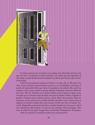 73
La única manera de encontrar un camino era abriendo puertas. Así
que eso hice. La primera la abrí cauteloso. No sabía qué me esperaba al
otro lado, así que decidí hacerlo despacio, no fuera que tuviera que cerrar-
la de golpe.
Cuál fue mi sorpresa cuando al abrirla vi el mar. ¡Sí, sí! ¡El mar! Con
olas, arena, gaviotas sobrevolando la pesca y un sol brillante. Al fondo, el
puesto de pescadito frito que tanto le gustaba a mi abuelo. Me quité los
zapatos y di un paso. Sentí la arena caliente colándose entre los dedos de
mis pies. Me reí. ¡Estaba en la playa! Quise correr hacia el agua, pero
recordé que no llevaba traje de baño. Así que di media vuelta y regresé al
pasillo. Caminé unos cuantos pasos y quise abrir otra puerta. Ante mi
sorpresa, la otra puerta no se abrió. Estaba cerrada a cal y canto, como si
alguien le hubiera echado llave por dentro. Probé con otra: lo mismo. Ce-
rrada. Empezaba a ponerme nervioso, cuando intenté con otra que se abrió
sin resistencia. Me asomé y vi que era mi escuela. Cerré de golpe. Abrí
otra: el taller de mi papá. Luego otra: el mercado. El deportivo. El parque.
¡Todo mi universo conocido estaba tras esas puertas!
AB-Lecturas-5 NO BERMAN p001-208.indd 73 27/03/12 13:28
 