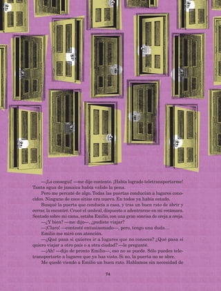 74
—¡Lo conseguí! —me dije contento. ¡Había logrado teletransportarme!
Tanta agua de jamaica había valido la pena.
Pero me percaté de algo. Todas las puertas conducían a lugares cono-
cidos. Ninguno de esos sitios era nuevo. En todos ya había estado.
Busqué la puerta que conducía a casa, y tras un buen rato de abrir y
cerrar, la encontré. Crucé el umbral, dispuesto a adentrarme en mi recámara.
Sentado sobre mi cama, estaba Emilio, con una gran sonrisa de oreja a oreja.
—¿Y bien? —me dijo—, ¿pudiste viajar?
—¡Claro! —contesté entusiasmado—, pero, tengo una duda…
Emilio me miró con atención.
—¿Qué pasa si quieres ir a lugares que no conoces? ¿Qué pasa si
quiero viajar a otro país o a otra ciudad? —le pregunté.
—¡Ah! —dijo de pronto Emilio—, eso no se puede. Sólo puedes tele-
transportarte a lugares que ya has visto. Si no, la puerta no se abre.
Me quedé viendo a Emilio un buen rato. Hablamos sin necesidad de
AB-Lecturas-5 NO BERMAN p001-208.indd 74 27/03/12 13:28
 