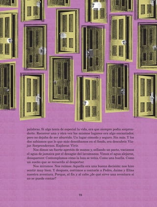 75
palabras. Si algo tenía de especial la vida, era que siempre podía sorpren-
derte. Recorrer una y otra vez los mismos lugares era algo encantador,
pero no dejaba de ser aburrido. Un lugar cómodo y seguro. Sin más. Y los
dos sabíamos que lo que más deseábamos en el fondo, era descubrir. Via-
jar. Sorprendernos. Explorar. Vivir.
Nos dimos un fuerte apretón de manos y, sellando un pacto, vaciamos
el agua de jamaica por el desagüe del lavamanos. Vimos el agua alejarse,
desaparecer. Contemplamos cómo la loza se teñía. Como una huella. Como
un sueño que se recuerda al despertar.
Nos miramos. Nos reímos. Aquella era una buena decisión: nos hizo
sentir muy bien. Y después, corrimos a contarle a Pedro, Jaime y Elías
nuestra aventura. Porque, al fin y al cabo ¿de qué sirve una aventura si
no se puede contar?
AB-Lecturas-5 NO BERMAN p001-208.indd 75 27/03/12 13:28
 