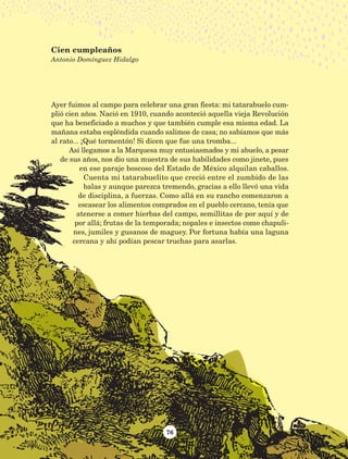 76
Ayer fuimos al campo para celebrar una gran fiesta: mi tatarabuelo cum-
plió cien años. Nació en 1910, cuando aconteció aquella vieja Revolución
que ha beneficiado a muchos y que también cumple esa misma edad. La
mañana estaba espléndida cuando salimos de casa; no sabíamos que más
al rato... ¡Qué tormentón! Si dicen que fue una tromba...
Así llegamos a la Marquesa muy entusiasmados y mi abuelo, a pesar
de sus años, nos dio una muestra de sus habilidades como jinete, pues
en ese paraje boscoso del Estado de México alquilan caballos.
Cuenta mi tatarabuelito que creció entre el zumbido de las
balas y aunque parezca tremendo, gracias a ello llevó una vida
de disciplina, a fuerzas. Como allá en su rancho comenzaron a
escasear los alimentos comprados en el pueblo cercano, tenía que
atenerse a comer hierbas del campo, semillitas de por aquí y de
por allá; frutas de la temporada; nopales e insectos como chapuli-
nes, jumiles y gusanos de maguey. Por fortuna había una laguna
cercana y ahí podían pescar truchas para asarlas.
Cien cumpleaños
Antonio Domínguez Hidalgo
AB-Lecturas-5 NO BERMAN p001-208.indd 76 27/03/12 13:28
 