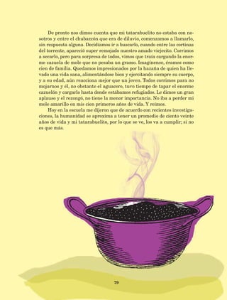 79
De pronto nos dimos cuenta que mi tatarabuelito no estaba con no-
sotros y entre el chubazcón que era de diluvio, comenzamos a llamarlo,
sin respuesta alguna. Decidíamos ir a buscarlo, cuando entre las cortinas
del torrente, apareció super remojado nuestro amado viejecito. Corrimos
a secarlo, pero para sorpresa de todos, vimos que traía cargando la enor-
me cazuela de mole que no pesaba un gramo. Imagínense, éramos como
cien de familia. Quedamos impresionados por la hazaña de quien ha lle-
vado una vida sana, alimentándose bien y ejercitando siempre su cuerpo,
y a su edad, aún reacciona mejor que un joven. Todos corrimos para no
mojarnos y él, no obstante el aguacero, tuvo tiempo de tapar el enorme
cazuelón y cargarlo hasta donde estábamos refugiados. Le dimos un gran
aplauso y el rezongó, no tiene la menor importancia. No iba a perder mi
mole amarillo en mis cien primeros años de vida. Y reímos.
Hoy en la escuela me dijeron que de acuerdo con recientes investiga-
ciones, la humanidad se aproxima a tener un promedio de ciento veinte
años de vida y mi tatarabuelito, por lo que se ve, los va a cumplir; si no
es que más.
AB-Lecturas-5 NO BERMAN p001-208.indd 79 27/03/12 13:28
 