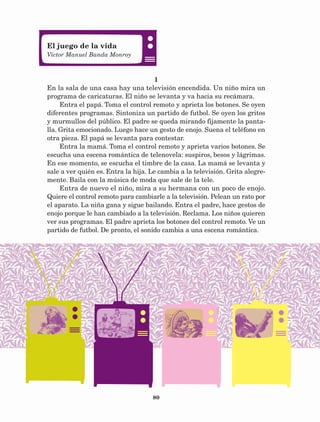 80
1
En la sala de una casa hay una televisión encendida. Un niño mira un
programa de caricaturas. El niño se levanta y va hacia su recámara.
Entra el papá. Toma el control remoto y aprieta los botones. Se oyen
diferentes programas. Sintoniza un partido de futbol. Se oyen los gritos
y murmullos del público. El padre se queda mirando fijamente la panta-
lla. Grita emocionado. Luego hace un gesto de enojo. Suena el teléfono en
otra pieza. El papá se levanta para contestar.
Entra la mamá. Toma el control remoto y aprieta varios botones. Se
escucha una escena romántica de telenovela: suspiros, besos y lágrimas.
En ese momento, se escucha el timbre de la casa. La mamá se levanta y
sale a ver quién es. Entra la hija. Le cambia a la televisión. Grita alegre-
mente. Baila con la música de moda que sale de la tele.
Entra de nuevo el niño, mira a su hermana con un poco de enojo.
Quiere el control remoto para cambiarle a la televisión. Pelean un rato por
el aparato. La niña gana y sigue bailando. Entra el padre, hace gestos de
enojo porque le han cambiado a la televisión. Reclama. Los niños quieren
ver sus programas. El padre aprieta los botones del control remoto. Ve un
partido de futbol. De pronto, el sonido cambia a una escena romántica.
El juego de la vida
Víctor Manuel Banda Monroy
AB-Lecturas-5 NO BERMAN p001-208.indd 80 27/03/12 13:28
 