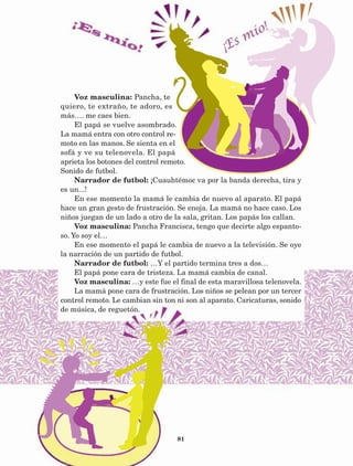 81
Voz masculina: Pancha, te
quiero, te extraño, te adoro, es
más…. me caes bien.
El papá se vuelve asombrado.
La mamá entra con otro control re-
moto en las manos. Se sienta en el
sofá y ve su telenovela. El papá
aprieta los botones del control remoto.
Sonido de futbol.
Narrador de futbol: ¡Cuauhtémoc va por la banda derecha, tira y
es un...!
En ese momento la mamá le cambia de nuevo al aparato. El papá
hace un gran gesto de frustración. Se enoja. La mamá no hace caso. Los
niños juegan de un lado a otro de la sala, gritan. Los papás los callan.
Voz masculina: Pancha Francisca, tengo que decirte algo espanto-
so. Yo soy el…
En ese momento el papá le cambia de nuevo a la televisión. Se oye
la narración de un partido de futbol.
Narrador de futbol: …Y el partido termina tres a dos…
El papá pone cara de tristeza. La mamá cambia de canal.
Voz masculina: …y este fue el final de esta maravillosa telenovela.
La mamá pone cara de frustración. Los niños se pelean por un tercer
control remoto. Le cambian sin ton ni son al aparato. Caricaturas, sonido
de música, de reguetón.
AB-Lecturas-5 NO BERMAN p001-208.indd 81 27/03/12 13:28
 