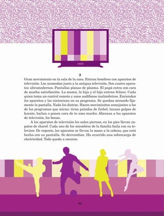 82
2
Gran movimiento en la sala de la casa. Entran hombres con aparatos de
televisión. Los acomodan junto a la antigua televisión. Son cuatro apara-
tos ultramodernos. Pantallas planas de plasma. El papá entra con cara
de mucha satisfacción. La mamá, la hija y el hijo entran felices. Cada
quien toma un control remoto y unos audífonos inalámbricos. Encienden
los aparatos y los sintonizan en su programa. Se quedan mirando fija-
mente la pantalla. Nada los distrae. Hacen movimientos semejantes a los
de los programas que miran: tiran patadas de futbol, lanzan golpes de
karate, bailan o ponen cara de te amo mucho. Abrazan a los aparatos
de televisión, los besan.
A los aparatos de televisión les salen piernas, en los pies llevan za-
patos de charol. Cada uno de los miembros de la familia baila con su te-
levisor. De repente, los aparatos se llevan la mano a la cabeza, que está
hecha con su pantalla. Se derrumban. Ha ocurrido una sobrecarga de
electricidad. Todo queda a oscuras.
AB-Lecturas-5 NO BERMAN p001-208.indd 82 27/03/12 13:28
 