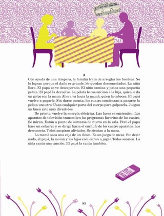 83
3
Con ayuda de una lámpara, la familia trata de arreglar los fusibles. No
lo logran porque el daño es grande. Se quedan desconsolados. La niña
llora. El papá se ve desesperado. El niño camina y patea una pequeña
pelota. El papá la devuelve. La pelota le cae encima a la hija, quien le da
un golpe con la mano. Ahora va hacia la mamá, quien la cabecea. El papá
vuelve a pegarle. Sin darse cuenta, los cuatro comienzan a pasarse la
pelota uno otro. Usan cualquier parte del cuerpo para golpearla. Juegan
un buen rato muy divertidos.
De pronto, vuelve la energía eléctrica. Las luces se encienden. Los
aparatos de televisión transmiten los programas favoritos de los cuatro.
Se miran. Están a punto de sentarse de nuevo en la sala. Pero el papá
hace un esfuerzo y se dirige hacia el enchufe de los cuatro aparatos. Los
desconecta. Todos suspiran aliviados. Se sientan a la mesa.
La mamá saca una caja de un clóset. Es un juego de mesa. Sin decir
nada, el papá, la mamá y los hijos comienzan a jugar. Todos sonríen. La
niña canta una canción. El papá la canta también.
AB-Lecturas-5 NO BERMAN p001-208.indd 83 27/03/12 13:28
 