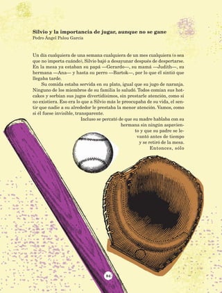 84
Un día cualquiera de una semana cualquiera de un mes cualquiera (o sea
que no importa cuándo), Silvio bajó a desayunar después de despertarse.
En la mesa ya estaban su papá —Gerardo—, su mamá —Judith—, su
hermana —Ana— y hasta su perro —Bartok—, por lo que él sintió que
llegaba tarde.
Su comida estaba servida en su plato, igual que su jugo de naranja.
Ninguno de los miembros de su familia lo saludó. Todos comían sus hot-
cakes y sorbían sus jugos divertidísimos, sin prestarle atención, como si
no existiera. Eso era lo que a Silvio más le preocupaba de su vida, el sen-
tir que nadie a su alrededor le prestaba la menor atención. Vamos, como
si él fuese invisible, transparente.
Incluso se percató de que su madre hablaba con su
hermana sin ningún aspavien-
to y que su padre se le-
vantó antes de tiempo
y se retiró de la mesa.
Entonces, sólo
Silvio y la importancia de jugar, aunque no se gane
Pedro Ángel Palou García
AB-Lecturas-5 NO BERMAN p001-208.indd 84 27/03/12 13:28
 