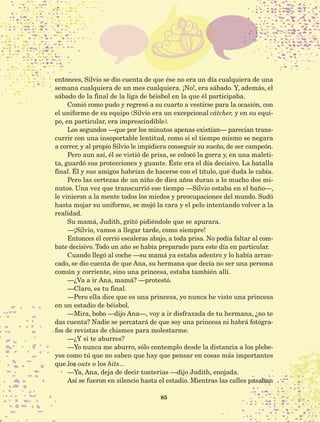 85
entonces, Silvio se dio cuenta de que ése no era un día cualquiera de una
semana cualquiera de un mes cualquiera. ¡No!, era sábado. Y, además, el
sábado de la final de la liga de béisbol en la que él participaba.
Comió como pudo y regresó a su cuarto a vestirse para la ocasión, con
el uniforme de su equipo (Silvio era un excepcional cátcher, y en su equi-
po, en particular, era imprescindible).
Los segundos —que por los minutos apenas existían— parecían trans-
currir con una insoportable lentitud, como si el tiempo mismo se negara
a correr, y al propio Silvio le impidiera conseguir su sueño, de ser campeón.
Pero aun así, él se vistió de prisa, se colocó la gorra y, en una maleti-
ta, guardó sus protecciones y guante. Éste era el día decisivo. La batalla
final. Él y sus amigos habrían de hacerse con el título, qué duda le cabía.
Pero las certezas de un niño de diez años duran a lo mucho dos mi-
nutos. Una vez que transcurrió ese tiempo —Silvio estaba en el baño—,
le vinieron a la mente todos los miedos y preocupaciones del mundo. Sudó
hasta mojar su uniforme, se mojó la cara y el pelo intentando volver a la
realidad.
Su mamá, Judith, gritó pidiéndole que se apurara.
—¡Silvio, vamos a llegar tarde, como siempre!
Entonces él corrió escaleras abajo, a toda prisa. No podía faltar al com-
bate decisivo. Todo un año se había preparado para este día en particular.
Cuando llegó al coche —su mamá ya estaba adentro y lo había arran-
cado, se dio cuenta de que Ana, su hermana que decía no ser una persona
común y corriente, sino una princesa, estaba también allí.
—¿Va a ir Ana, mamá? —protestó.
—Claro, es tu final.
—Pero ella dice que es una princesa, yo nunca he visto una princesa
en un estadio de béisbol.
—Mira, bobo —dijo Ana—, voy a ir disfrazada de tu hermana, ¿no te
das cuenta? Nadie se percatará de que soy una princesa ni habrá fotógra-
fos de revistas de chismes para molestarme.
—¿Y si te aburres?
—Yo nunca me aburro, sólo contemplo desde la distancia a los plebe-
yos como tú que no saben que hay que pensar en cosas más importantes
que los outs o los hits...
—Ya, Ana, deja de decir tonterías —dijo Judith, enojada.
Así se fueron en silencio hasta el estadio. Mientras las calles pasaban
AB-Lecturas-5 NO BERMAN p001-208.indd 85 27/03/12 13:28
 