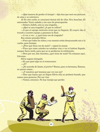 87
—¡Qué manera de perder el tiempo! —dijo Ana que sacó sus pinturas
de uñas y se entretuvo.
Al fin otro coche se estacionó detrás del de ellos. Era Anselmo. El
entrenador. Venía sudado y con cara de preocupación.
—Señora Judith, esto es una tragedia...
—¿Qué es una tragedia? ¿A qué se refiere?
—A que el equipo contrario avisó que no llegaría. El umpire dio el
triunfo a nuestro equipo y ganamos la final.
—A ver, a ver... y ¿qué tiene eso de tragedia?
Eso mismo pensaba Silvio.
—Pues que todos los niños y sus mamás están desayunando acá a la
vuelta, para festejar.
—¿Pero qué tiene eso de malo? —siguió la mamá.
—Pues que como ustedes no estaban vine a ver si habían llegado,
aunque fuera tarde, para que no se perdieran la celebración.
—Pero por eso, don Anselmo, ¿qué tiene de malo? Ya estamos aquí.
Llévenos.
Silvio seguía intrigado.
—Es que pasó algo en el restaurante.
—¿Y?
—¿Se acuerda de Jaime, el pitcher? Bueno, pues su hermana, Ximena,
no quiere comer...
—¿Y nosotros qué tenemos que ver con eso?
—Dice que hasta que no llegue Silvio ella no probará bocado, que
somos unos groseros. Por eso vine.
—Vamos, entonces. No hay tiempo que perder.
AB-Lecturas-5 NO BERMAN p001-208.indd 87 27/03/12 13:28
 