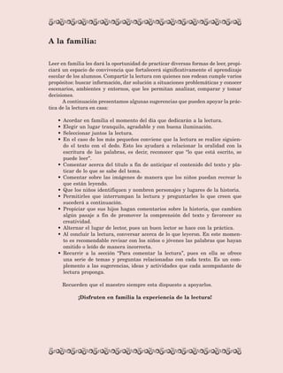 Leer en familia les dará la oportunidad de practicar diversas formas de leer, propi-
ciará un espacio de convivencia que fortalecerá significativamente el aprendizaje
escolar de los alumnos. Compartir la lectura con quienes nos rodean cumple varios
propósitos: buscar información, dar solución a situaciones problemáticas y conocer
escenarios, ambientes y entornos, que les permitan analizar, comparar y tomar
decisiones.
A continuación presentamos algunas sugerencias que pueden apoyar la prác-
tica de la lectura en casa:
•	 Acordar en familia el momento del día que dedicarán a la lectura.
•	 Elegir un lugar tranquilo, agradable y con buena iluminación.
•	 Seleccionar juntos la lectura.
•	 En el caso de los más pequeños conviene que la lectura se realice siguien-
do el texto con el dedo. Esto les ayudará a relacionar la oralidad con la
escritura de las palabras, es decir, reconocer que “lo que está escrito, se
puede leer”.
•	 Comentar acerca del título a fin de anticipar el contenido del texto y pla-
ticar de lo que se sabe del tema.
•	 Comentar sobre las imágenes de manera que los niños puedan recrear lo
que están leyendo.
•	 Que los niños identifiquen y nombren personajes y lugares de la historia.
•	 Permitirles que interrumpan la lectura y preguntarles lo que creen que
sucederá a continuación.
•	 Propiciar que sus hijos hagan comentarios sobre la historia, que cambien
algún pasaje a fin de promover la comprensión del texto y favorecer su
creatividad.
•	 Alternar el lugar de lector, pues un buen lector se hace con la práctica.
•	 Al concluir la lectura, conversar acerca de lo que leyeron. En este momen-
to es recomendable revisar con los niños o jóvenes las palabras que hayan
omitido o leído de manera incorrecta.
•	 Recurrir a la sección “Para comentar la lectura”, pues en ella se ofrece
una serie de temas y preguntas relacionadas con cada texto. Es un com-
plemento a las sugerencias, ideas y actividades que cada acompañante de
lectura proponga.
Recuerden que el maestro siempre esta dispuesto a apoyarlos.
¡Disfruten en familia la experiencia de la lectura!
A la familia:
AB-Lecturas-5 NO BERMAN p001-208.indd 7 27/03/12 13:26
 